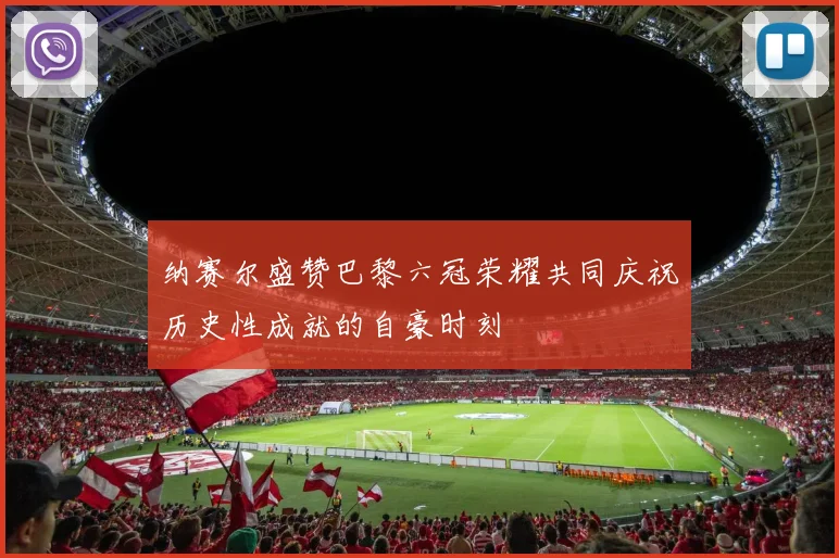 纳赛尔盛赞巴黎六冠荣耀共同庆祝历史性成就的自豪时刻