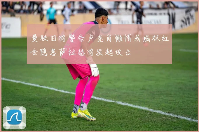 曼联旧将警告卢克肖懒惰或成双红会隐患萨拉赫将发起攻击