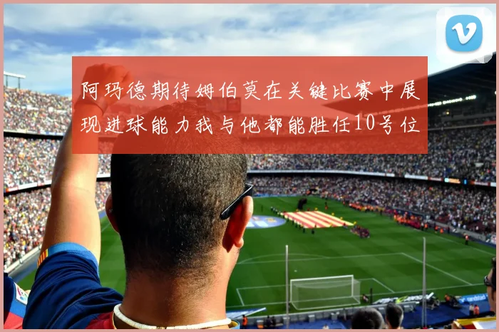 阿玛德期待姆伯莫在关键比赛中展现进球能力我与他都能胜任10号位