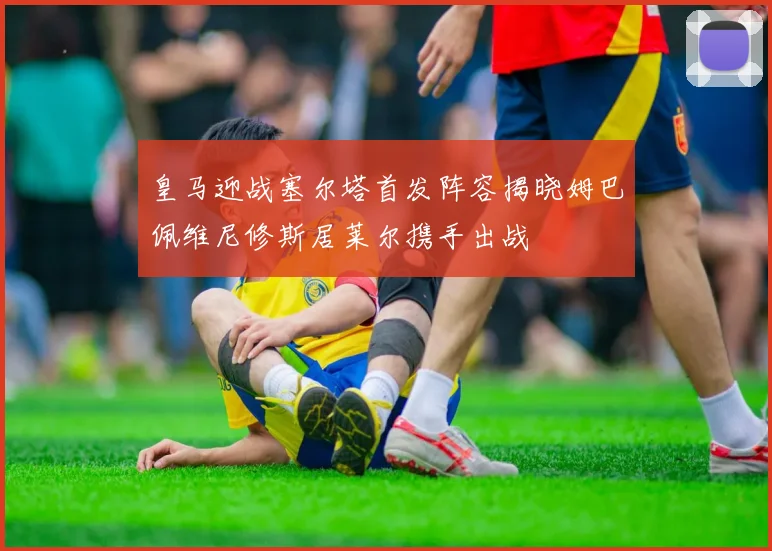 皇马迎战塞尔塔首发阵容揭晓姆巴佩维尼修斯居莱尔携手出战
