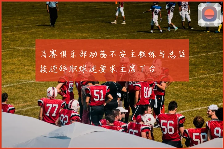马赛俱乐部动荡不安主教练与总监接连辞职球迷要求主席下台