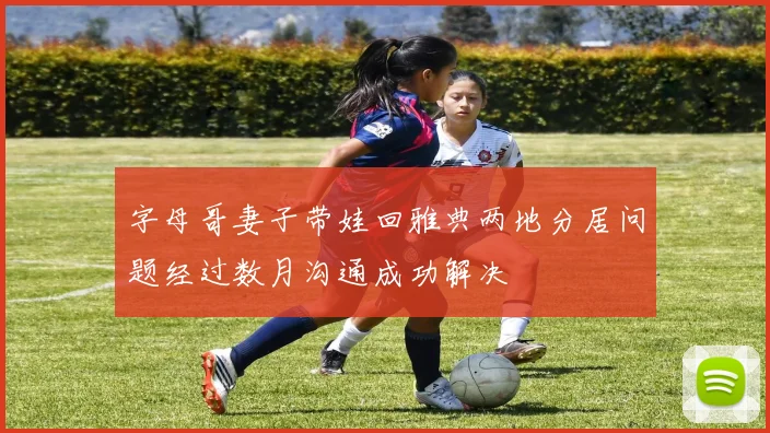 字母哥妻子带娃回雅典两地分居问题经过数月沟通成功解决