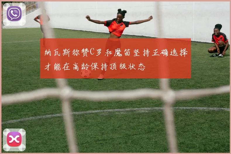 纳瓦斯称赞C罗和魔笛坚持正确选择才能在高龄保持顶级状态