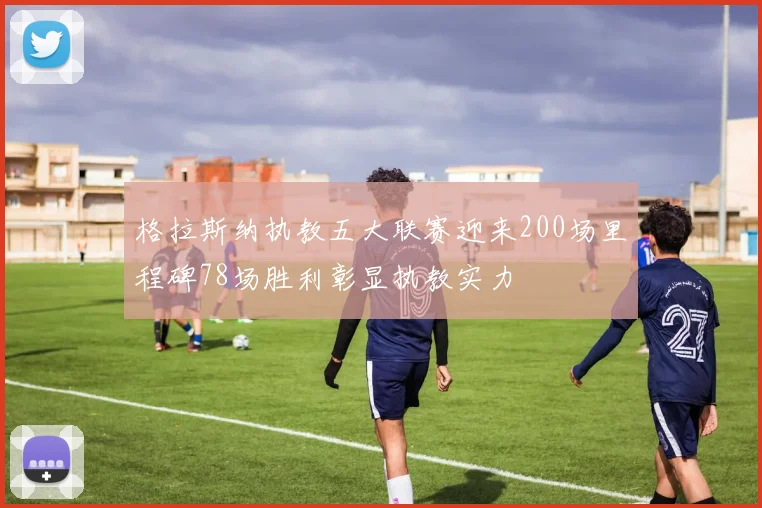 格拉斯纳执教五大联赛迎来200场里程碑78场胜利彰显执教实力
