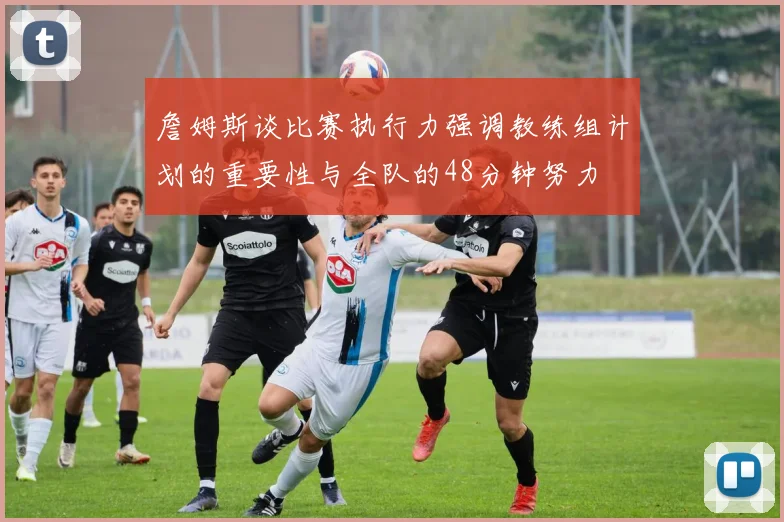 詹姆斯谈比赛执行力强调教练组计划的重要性与全队的48分钟努力