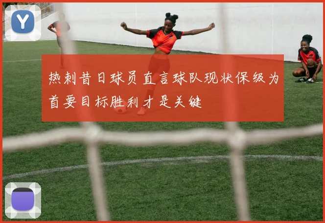 热刺昔日球员直言球队现状保级为首要目标胜利才是关键