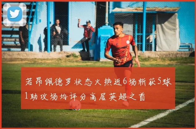 若昂佩德罗状态火热近6场斩获5球1助攻场均评分高居英超之首