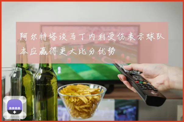 阿尔特塔谈马丁内利受伤表示球队本应赢得更大比分优势