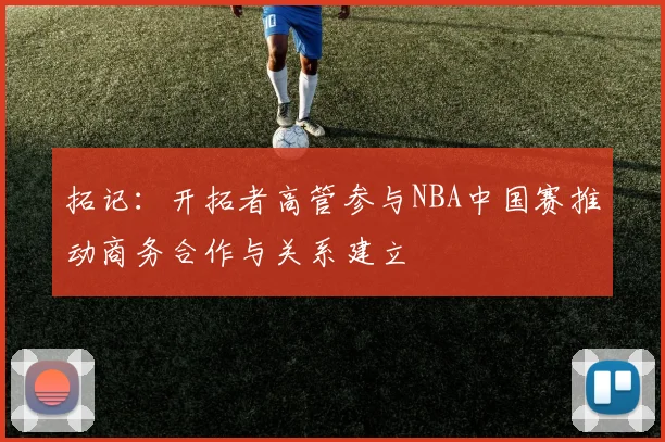 拓记：开拓者高管参与NBA中国赛推动商务合作与关系建立