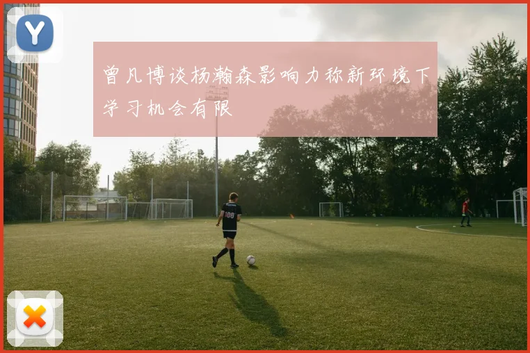 曾凡博谈杨瀚森影响力称新环境下学习机会有限