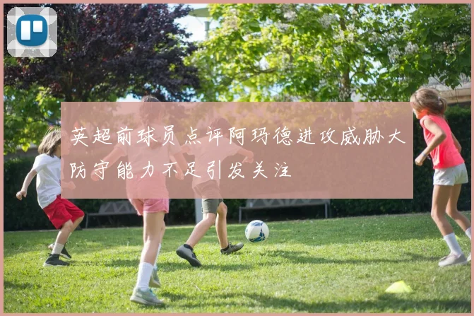 英超前球员点评阿玛德进攻威胁大防守能力不足引发关注