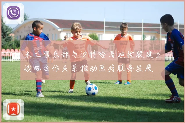 米兰俱乐部与沙特哈马迪控股建立战略合作关系推动医疗服务发展