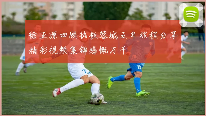 徐正源回顾执教蓉城五年旅程分享精彩视频集锦感慨万千