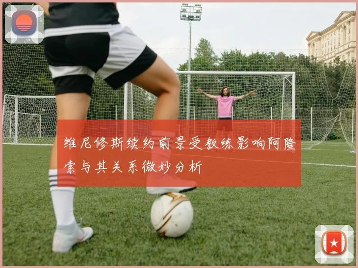 维尼修斯续约前景受教练影响阿隆索与其关系微妙分析