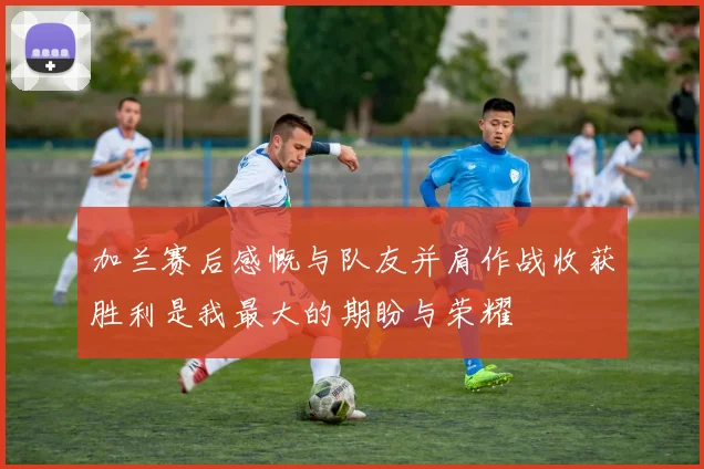 加兰赛后感慨与队友并肩作战收获胜利是我最大的期盼与荣耀
