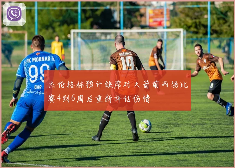 杰伦格林预计缺席对火箭前两场比赛4到6周后重新评估伤情