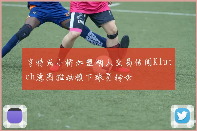 亨特或小桥加盟湖人交易传闻Klutch意图推动旗下球员转会
