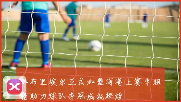 加布里埃尔正式加盟海港上赛季租借助力球队夺冠成就辉煌
