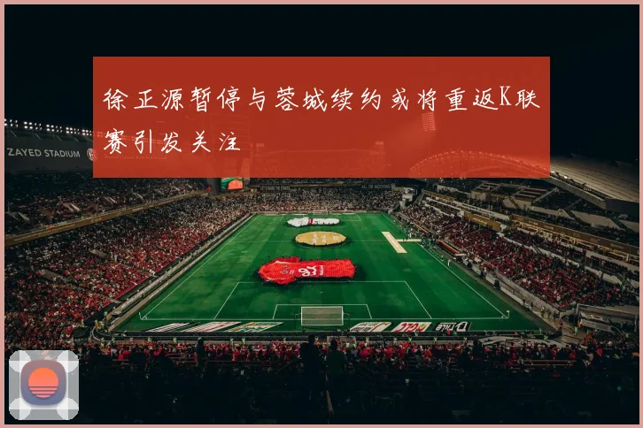 徐正源暂停与蓉城续约或将重返K联赛引发关注