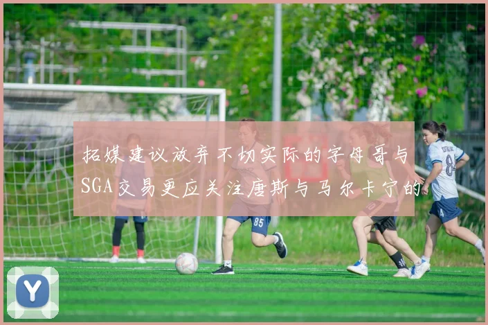 拓媒建议放弃不切实际的字母哥与SGA交易更应关注唐斯与马尔卡宁的潜力