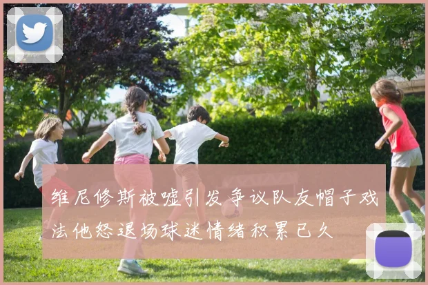 维尼修斯被嘘引发争议队友帽子戏法他怒退场球迷情绪积累已久