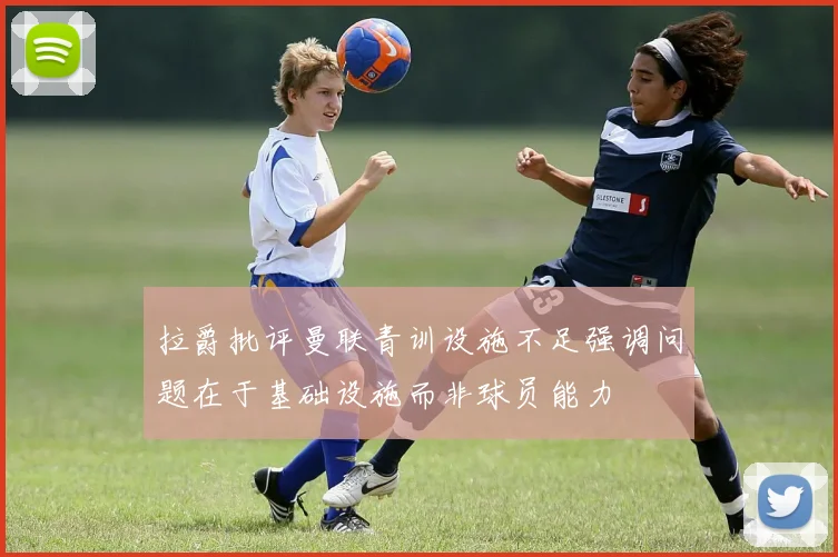 拉爵批评曼联青训设施不足强调问题在于基础设施而非球员能力
