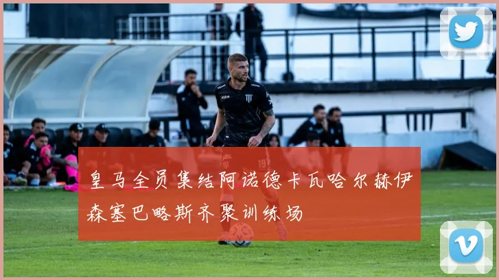 皇马全员集结阿诺德卡瓦哈尔赫伊森塞巴略斯齐聚训练场