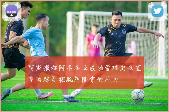阿斯报称阿韦洛亚成功管理更衣室皇马球员摆脱阿隆索的压力