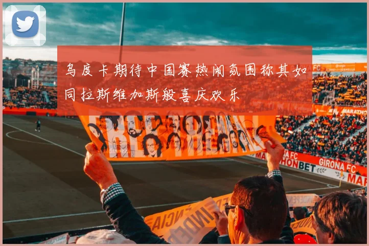 乌度卡期待中国赛热闹氛围称其如同拉斯维加斯般喜庆欢乐