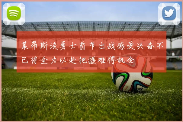 莱昂斯谈勇士首节出战感受兴奋不已将全力以赴把握难得机会