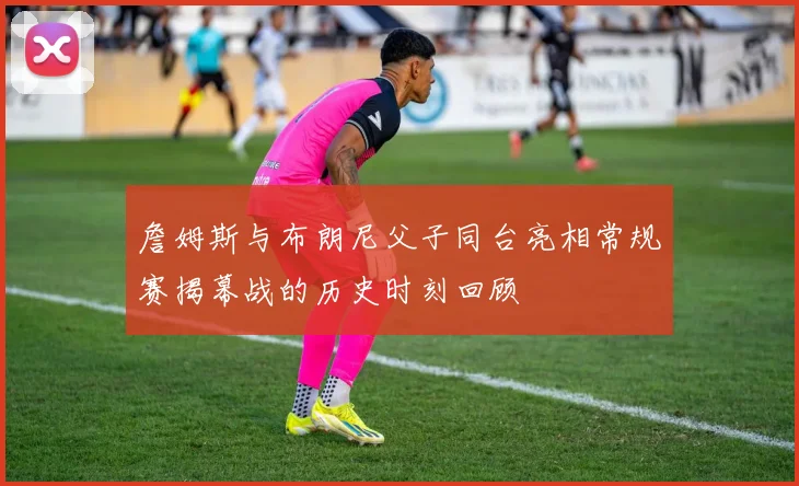 詹姆斯与布朗尼父子同台亮相常规赛揭幕战的历史时刻回顾