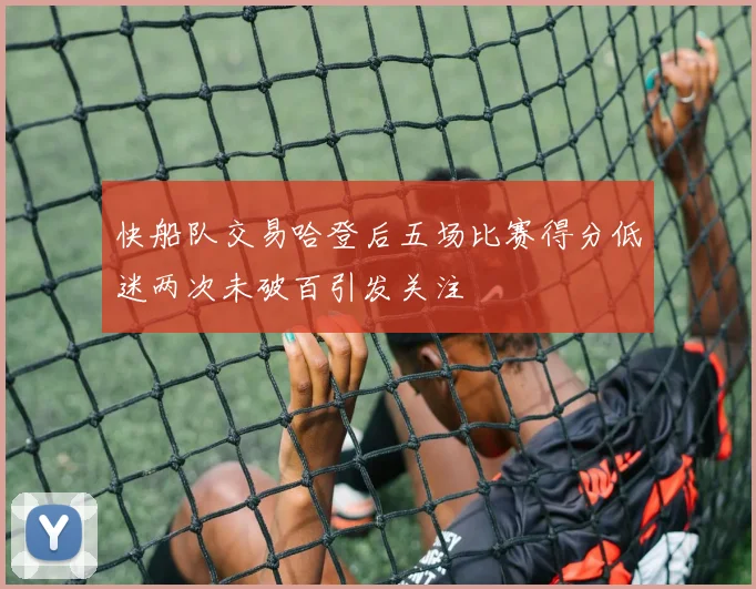 快船队交易哈登后五场比赛得分低迷两次未破百引发关注
