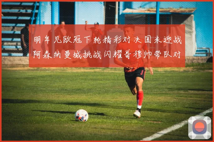 明年见欧冠下轮精彩对决国米迎战阿森纳曼城挑战闪耀哥穆帅带队对阵尤文